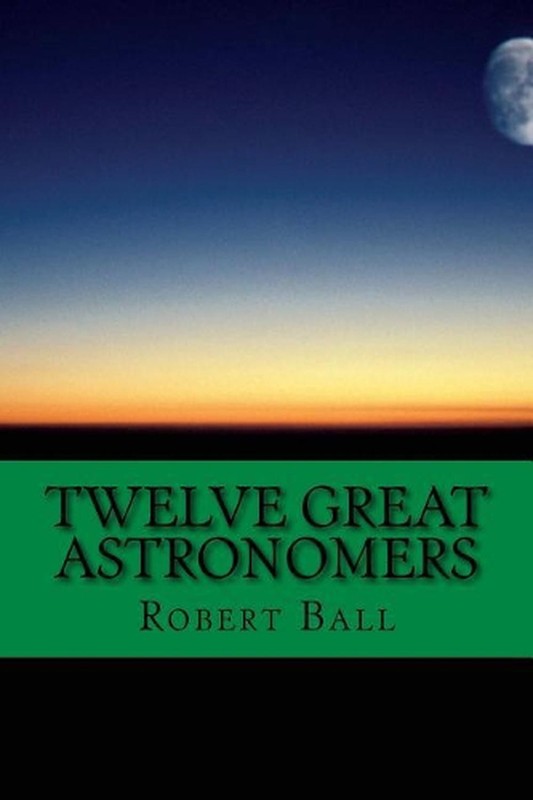 Twelve Great Astronomers: Profile of 12 astronomers by Robert Stawell Ball (Engl